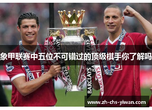 象甲联赛中五位不可错过的顶级棋手你了解吗 象甲联赛中五位不可错过的顶级棋手你了解吗