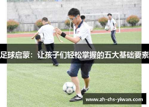 足球启蒙:让孩子们轻松掌握的五大基础要素 足球启蒙:让孩子们轻松掌握的五大基础要素