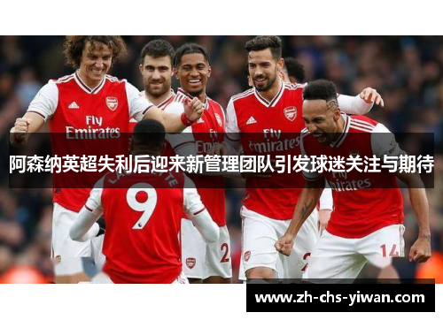 阿森纳英超失利后迎来新管理团队引发球迷关注与期待 阿森纳英超失利后迎来新管理团队引发球迷关注与期待